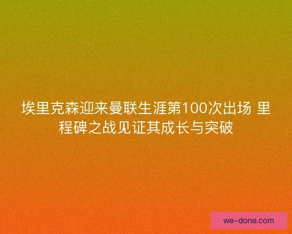 埃里克森迎来曼联生涯第100次出场 里程碑之战见证其成长与突破