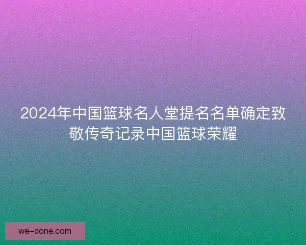 2024年中国篮球名人堂提名名单确定致敬传奇记录中国篮球荣耀