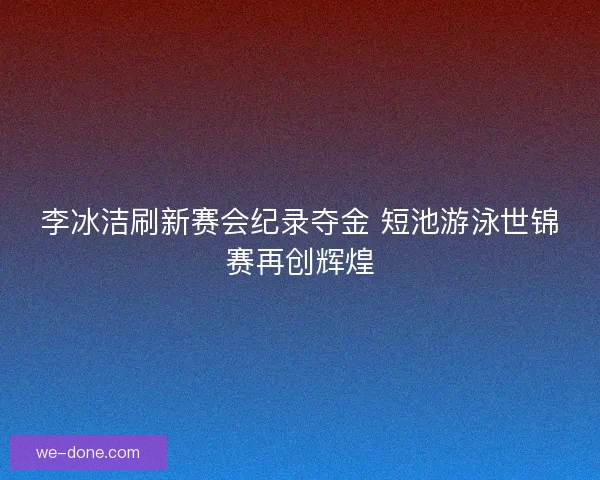 李冰洁刷新赛会纪录夺金 短池游泳世锦赛再创辉煌