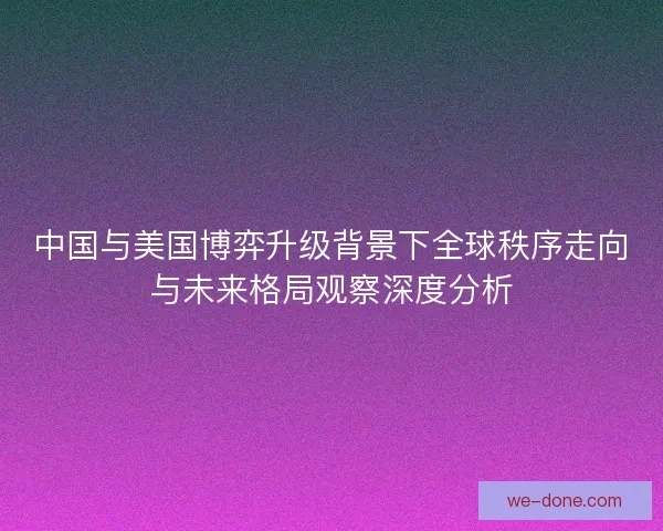 中国与美国博弈升级背景下全球秩序走向与未来格局观察深度分析