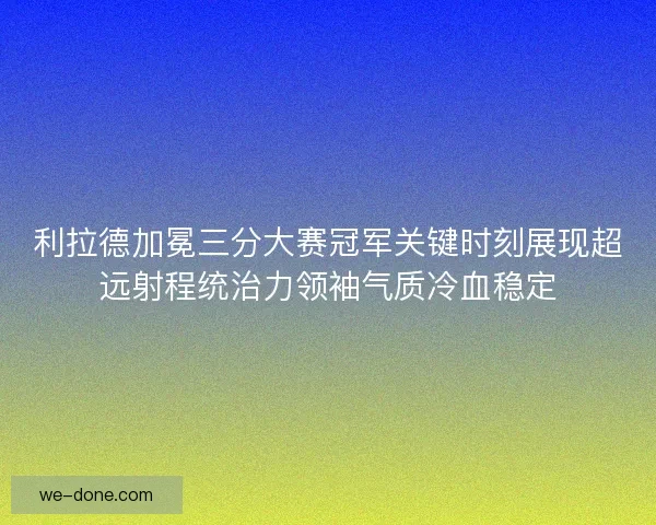 利拉德加冕三分大赛冠军关键时刻展现超远射程统治力领袖气质冷血稳定
