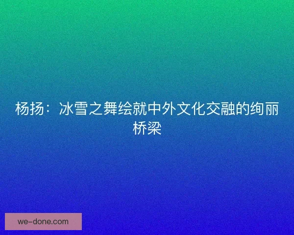 杨扬：冰雪之舞绘就中外文化交融的绚丽桥梁