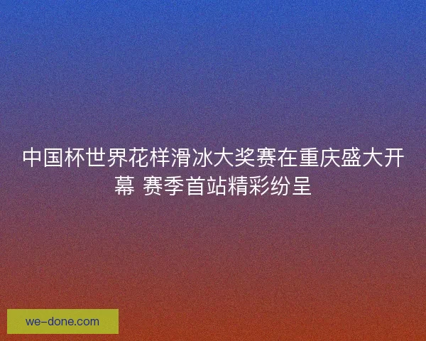 中国杯世界花样滑冰大奖赛在重庆盛大开幕 赛季首站精彩纷呈