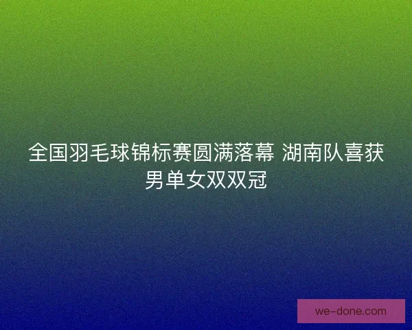 全国羽毛球锦标赛圆满落幕 湖南队喜获男单女双双冠