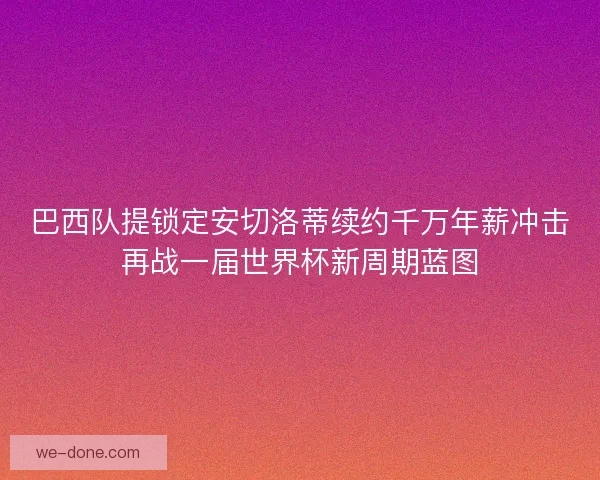 巴西队提锁定安切洛蒂续约千万年薪冲击再战一届世界杯新周期蓝图