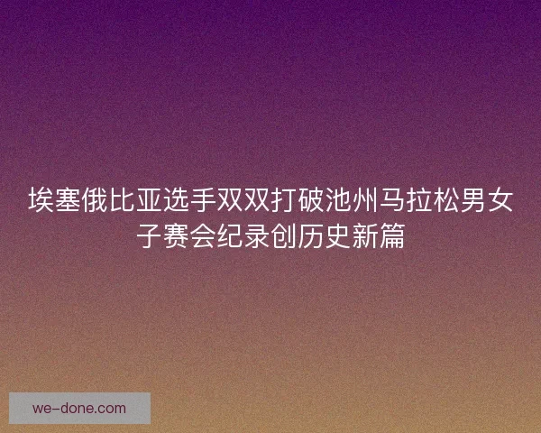 埃塞俄比亚选手双双打破池州马拉松男女子赛会纪录创历史新篇