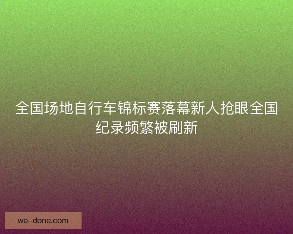 全国场地自行车锦标赛落幕新人抢眼全国纪录频繁被刷新