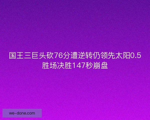 国王三巨头砍76分遭逆转仍领先太阳0.5胜场决胜147秒崩盘